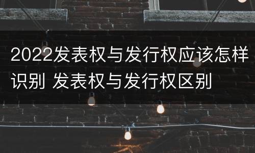 2022发表权与发行权应该怎样识别 发表权与发行权区别