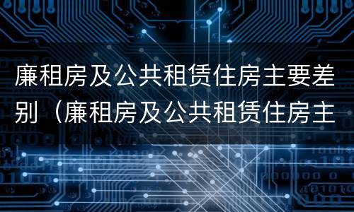 廉租房及公共租赁住房主要差别（廉租房及公共租赁住房主要差别有哪些）