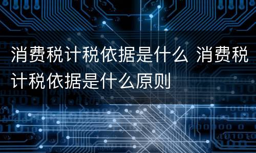 消费税计税依据是什么 消费税计税依据是什么原则