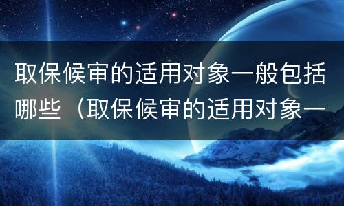 取保候审的适用对象一般包括哪些（取保候审的适用对象一般包括哪些内容）