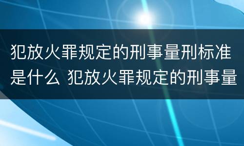 犯放火罪规定的刑事量刑标准是什么 犯放火罪规定的刑事量刑标准是什么意思