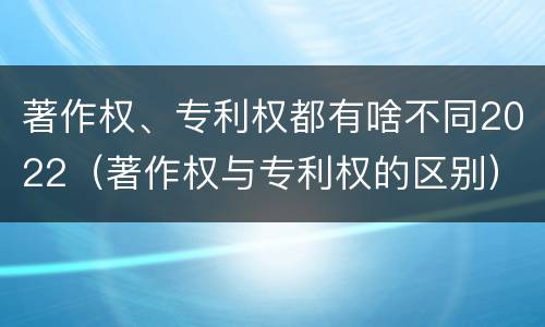 著作权、专利权都有啥不同2022（著作权与专利权的区别）