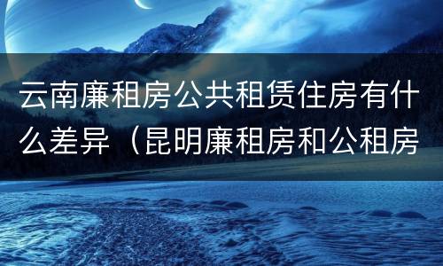 云南廉租房公共租赁住房有什么差异（昆明廉租房和公租房的区别）