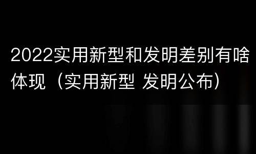 2022实用新型和发明差别有啥体现（实用新型 发明公布）