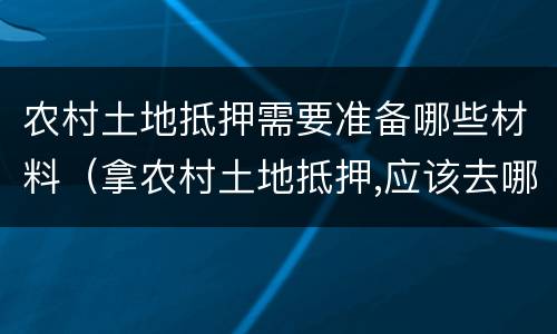 农村土地抵押需要准备哪些材料（拿农村土地抵押,应该去哪里办理）