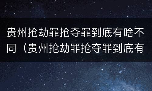 贵州抢劫罪抢夺罪到底有啥不同（贵州抢劫罪抢夺罪到底有啥不同呢）