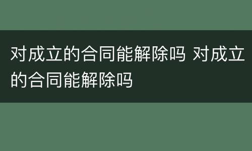 对成立的合同能解除吗 对成立的合同能解除吗