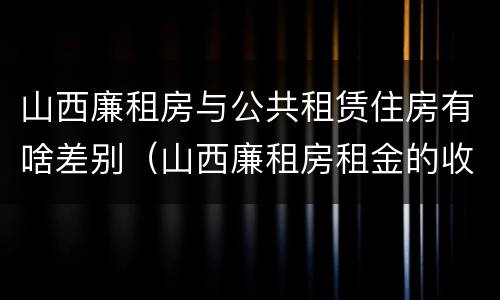 山西廉租房与公共租赁住房有啥差别（山西廉租房租金的收费标准）