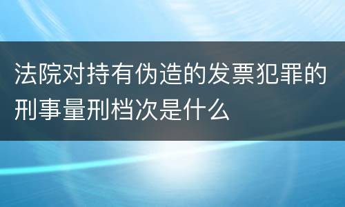 法院对持有伪造的发票犯罪的刑事量刑档次是什么
