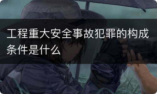 工程重大安全事故犯罪的构成条件是什么