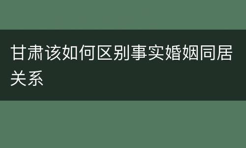 甘肃该如何区别事实婚姻同居关系