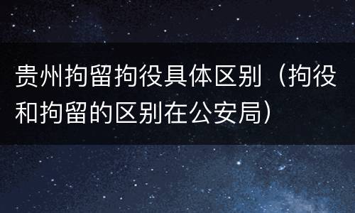 贵州拘留拘役具体区别（拘役和拘留的区别在公安局）