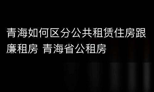 青海如何区分公共租赁住房跟廉租房 青海省公租房