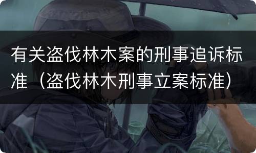 有关盗伐林木案的刑事追诉标准（盗伐林木刑事立案标准）