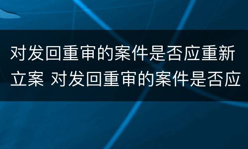 对发回重审的案件是否应重新立案 对发回重审的案件是否应重新立案申请