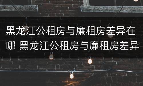 黑龙江公租房与廉租房差异在哪 黑龙江公租房与廉租房差异在哪里