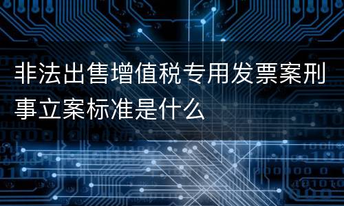 非法出售增值税专用发票案刑事立案标准是什么