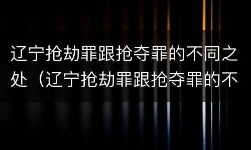 辽宁抢劫罪跟抢夺罪的不同之处（辽宁抢劫罪跟抢夺罪的不同之处在哪）
