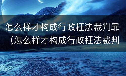 怎么样才构成行政枉法裁判罪（怎么样才构成行政枉法裁判罪呢）