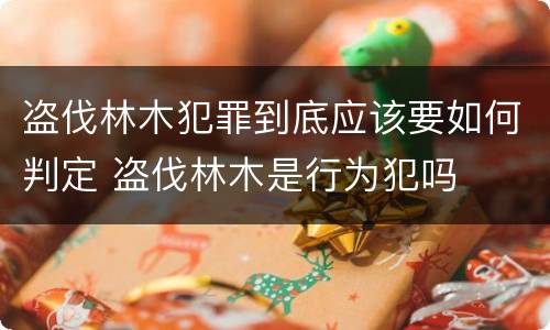 盗伐林木犯罪到底应该要如何判定 盗伐林木是行为犯吗