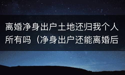 离婚净身出户土地还归我个人所有吗（净身出户还能离婚后财产分割么）