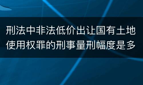 刑法中非法低价出让国有土地使用权罪的刑事量刑幅度是多少