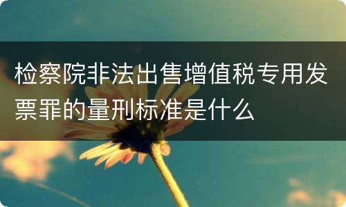 检察院非法出售增值税专用发票罪的量刑标准是什么