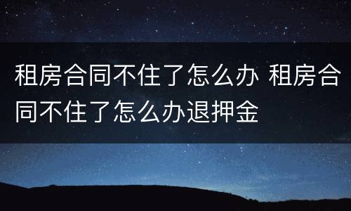 租房合同不住了怎么办 租房合同不住了怎么办退押金