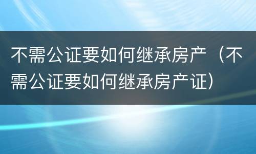 不需公证要如何继承房产（不需公证要如何继承房产证）