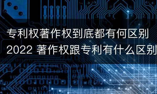 专利权著作权到底都有何区别2022 著作权跟专利有什么区别