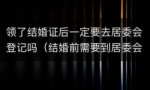 领了结婚证后一定要去居委会登记吗（结婚前需要到居委会登记吗）