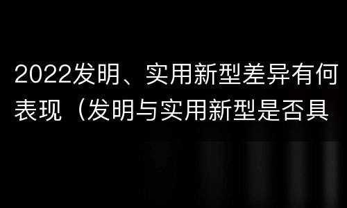2022发明、实用新型差异有何表现（发明与实用新型是否具有实用性）