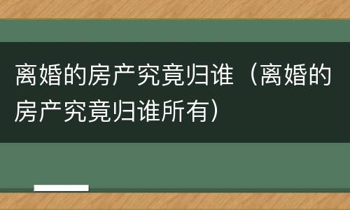 离婚的房产究竟归谁（离婚的房产究竟归谁所有）