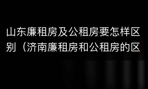 山东廉租房及公租房要怎样区别（济南廉租房和公租房的区别）