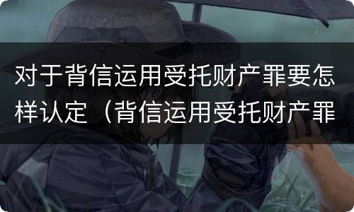 对于背信运用受托财产罪要怎样认定（背信运用受托财产罪立案追诉标准）