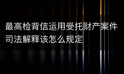 最高检背信运用受托财产案件司法解释该怎么规定