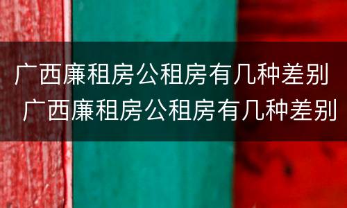 广西廉租房公租房有几种差别 广西廉租房公租房有几种差别