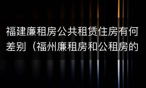 福建廉租房公共租赁住房有何差别（福州廉租房和公租房的区别）