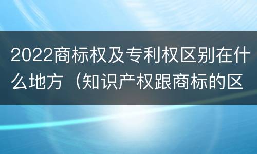 2022商标权及专利权区别在什么地方（知识产权跟商标的区别）