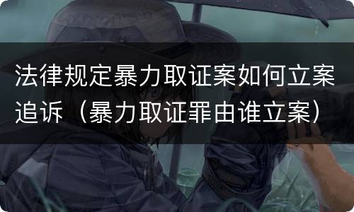 法律规定暴力取证案如何立案追诉（暴力取证罪由谁立案）