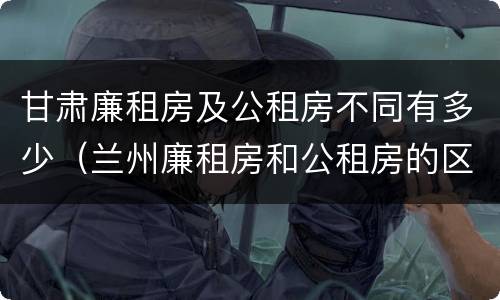 甘肃廉租房及公租房不同有多少（兰州廉租房和公租房的区别）