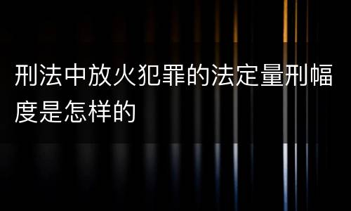 刑法中放火犯罪的法定量刑幅度是怎样的