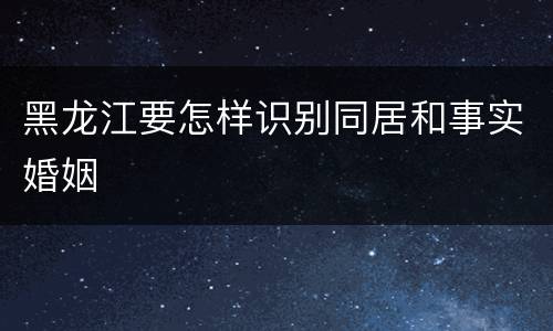 黑龙江要怎样识别同居和事实婚姻