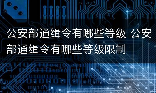公安部通缉令有哪些等级 公安部通缉令有哪些等级限制