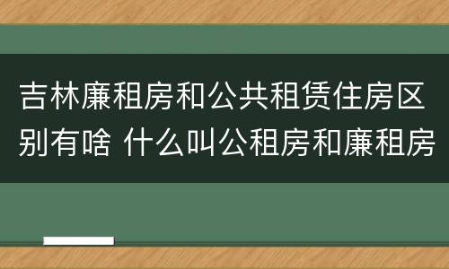 吉林廉租房和公共租赁住房区别有啥 什么叫公租房和廉租房
