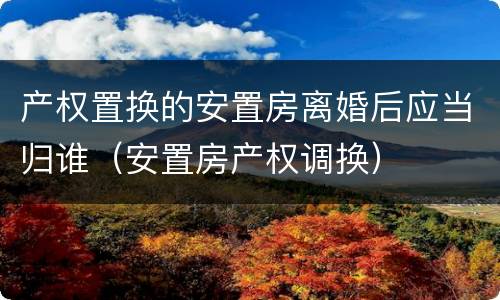 产权置换的安置房离婚后应当归谁（安置房产权调换）