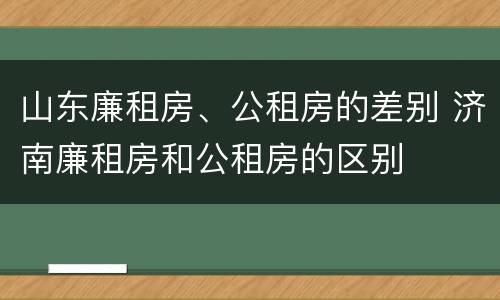 山东廉租房、公租房的差别 济南廉租房和公租房的区别