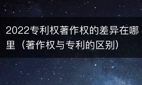 2022专利权著作权的差异在哪里（著作权与专利的区别）