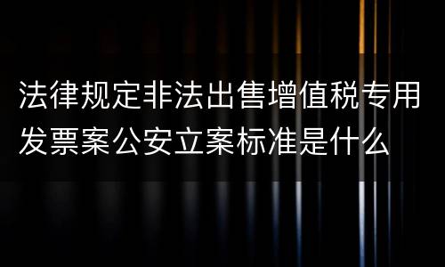 法律规定非法出售增值税专用发票案公安立案标准是什么