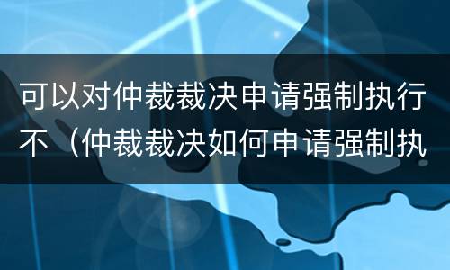 可以对仲裁裁决申请强制执行不（仲裁裁决如何申请强制执行）